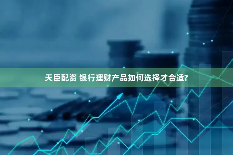 天臣配资 银行理财产品如何选择才合适?