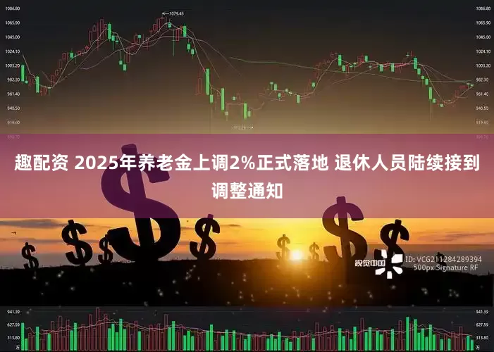 趣配资 2025年养老金上调2%正式落地 退休人员陆续接到调整通知