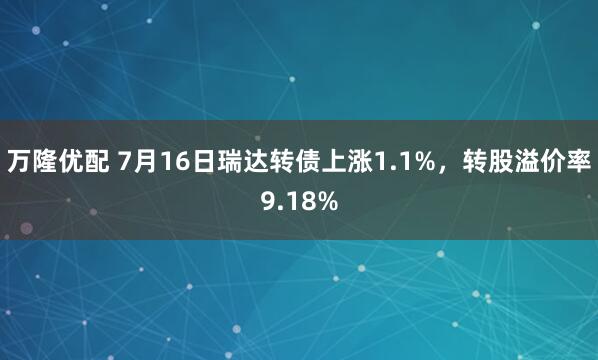 万隆优配 7月16日瑞达转债上涨1.1%，转股溢价率9.18%