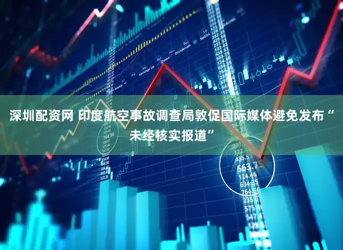 深圳配资网 印度航空事故调查局敦促国际媒体避免发布“未经核实报道”