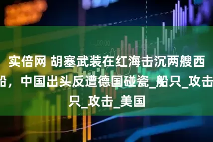 实倍网 胡塞武装在红海击沉两艘西方商船，中国出头反遭德国碰瓷_船只_攻击_美国