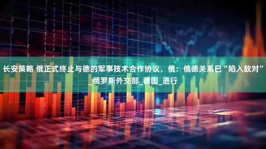 长安策略 俄正式终止与德的军事技术合作协议，俄：俄德关系已“陷入敌对”_俄罗斯外交部_德国_进行