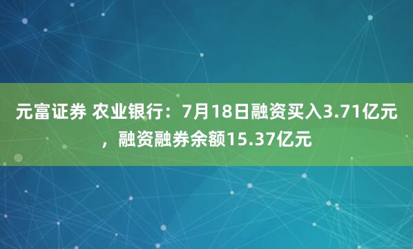 元富证券 农业银行：7月18日融资买入3.71亿元，融资融券余额15.37亿元