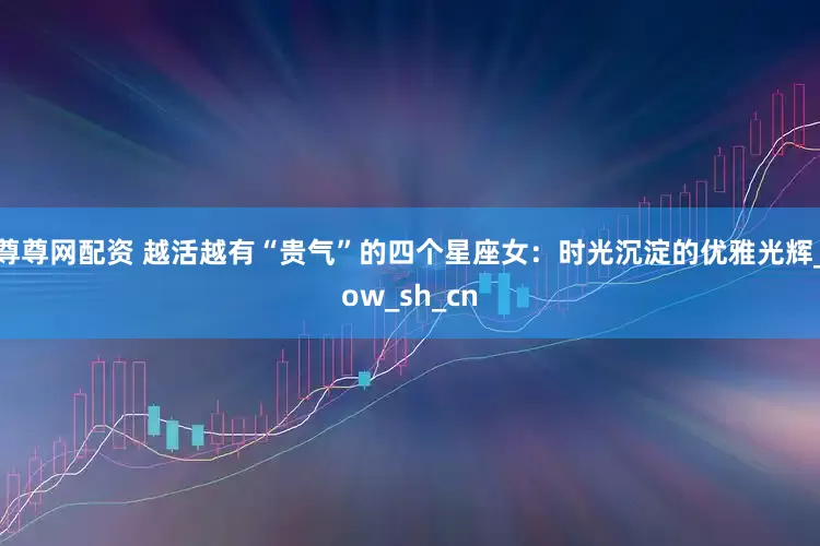 尊尊网配资 越活越有“贵气”的四个星座女：时光沉淀的优雅光辉_ow_sh_cn