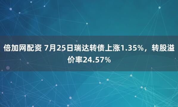 倍加网配资 7月25日瑞达转债上涨1.35%，转股溢价率24.57%