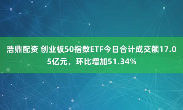 浩鼎配资 创业板50指数ETF今日合计成交额17.05亿元，环比增加51.34%