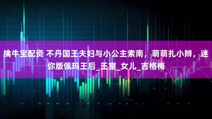 擒牛宝配资 不丹国王夫妇与小公主索南，萌萌扎小辫，迷你版佩玛王后_王室_女儿_吉格梅