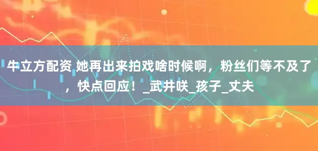 牛立方配资 她再出来拍戏啥时候啊，粉丝们等不及了，快点回应！_武井咲_孩子_丈夫
