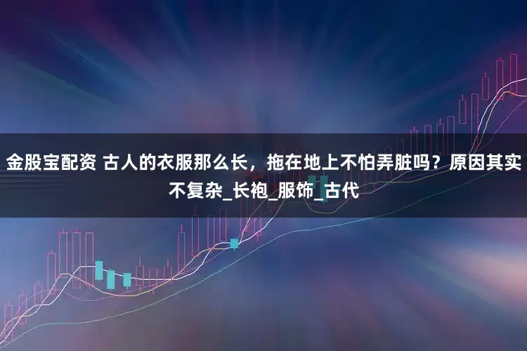 金股宝配资 古人的衣服那么长，拖在地上不怕弄脏吗？原因其实不复杂_长袍_服饰_古代