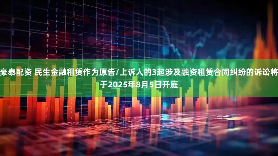 豪泰配资 民生金融租赁作为原告/上诉人的3起涉及融资租赁合同纠纷的诉讼将于2025年8月5日开庭