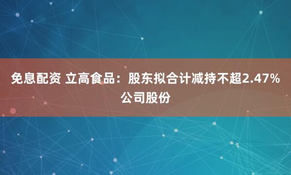 免息配资 立高食品：股东拟合计减持不超2.47%公司股份