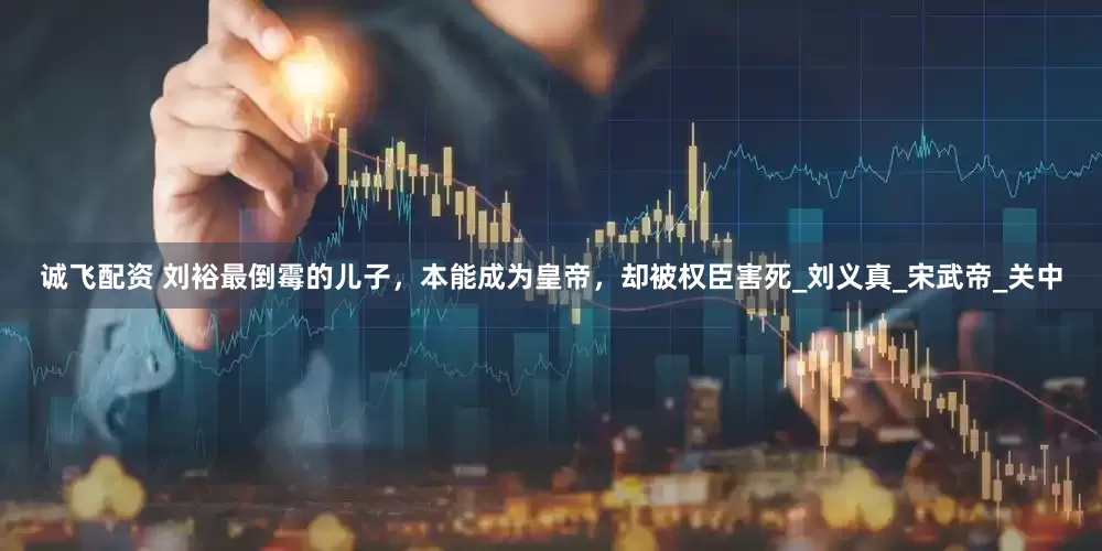 诚飞配资 刘裕最倒霉的儿子，本能成为皇帝，却被权臣害死_刘义真_宋武帝_关中