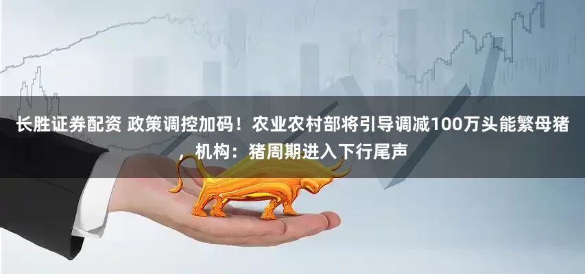 长胜证券配资 政策调控加码！农业农村部将引导调减100万头能繁母猪，机构：猪周期进入下行尾声