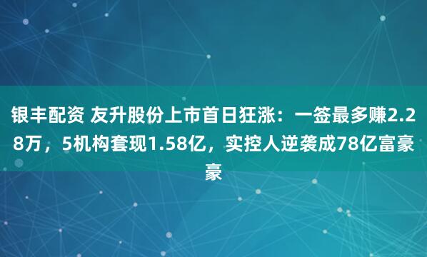 银丰配资 友升股份上市首日狂涨：一签最多赚2.28万，5机构套现1.58亿，实控人逆袭成78亿富豪