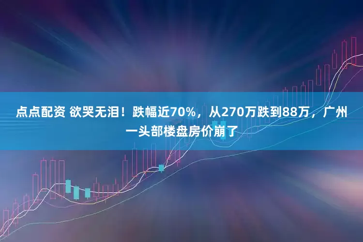 点点配资 欲哭无泪！跌幅近70%，从270万跌到88万，广州一头部楼盘房价崩了