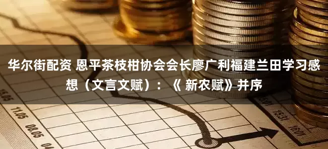 华尔街配资 恩平茶枝柑协会会长廖广利福建兰田学习感想（文言文赋）：《 新农赋》并序