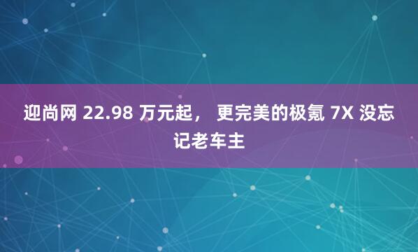 迎尚网 22.98 万元起， 更完美的极氪 7X 没忘记老车主
