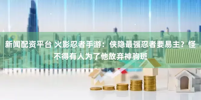 新闻配资平台 火影忍者手游：侠隐最强忍者要易主？怪不得有人为了他放弃神驹斑