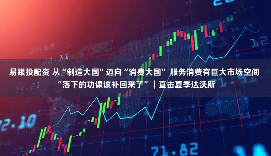 易跟投配资 从“制造大国”迈向“消费大国” 服务消费有巨大市场空间 “落下的功课该补回来了”｜直击夏季达沃斯